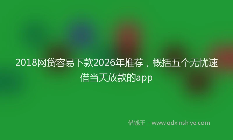 2018网贷容易下款2026年推荐,概括五个无忧速借当天放款的app