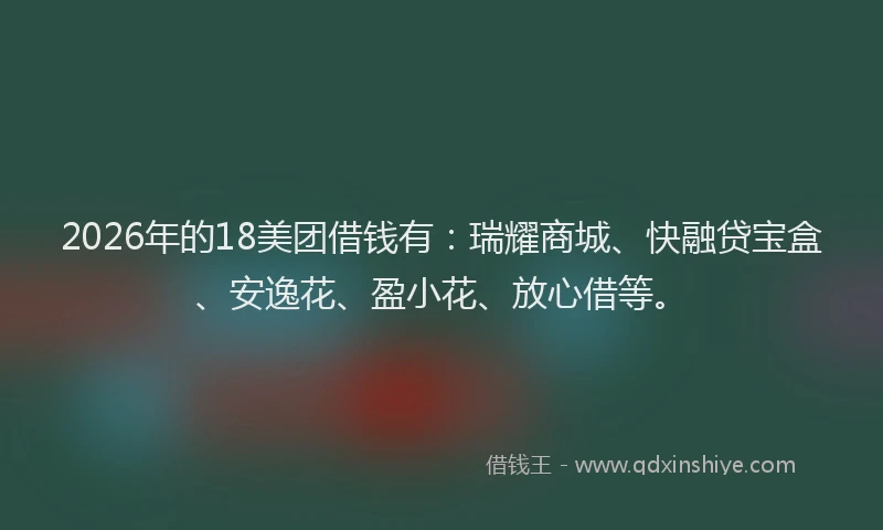 2026年的18美团借钱有：瑞耀商城、快融贷宝盒、安逸花、盈小花、放心借等。