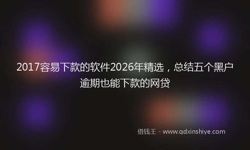 2017容易下款的软件2026年精选,总结五个黑户逾期也能下款的网贷
