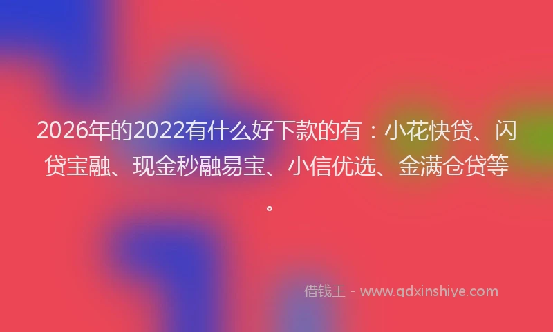 2026年的2022有什么好下款的有:小花快贷、闪贷宝融、现金秒融易宝、小信优选、金满仓贷等。