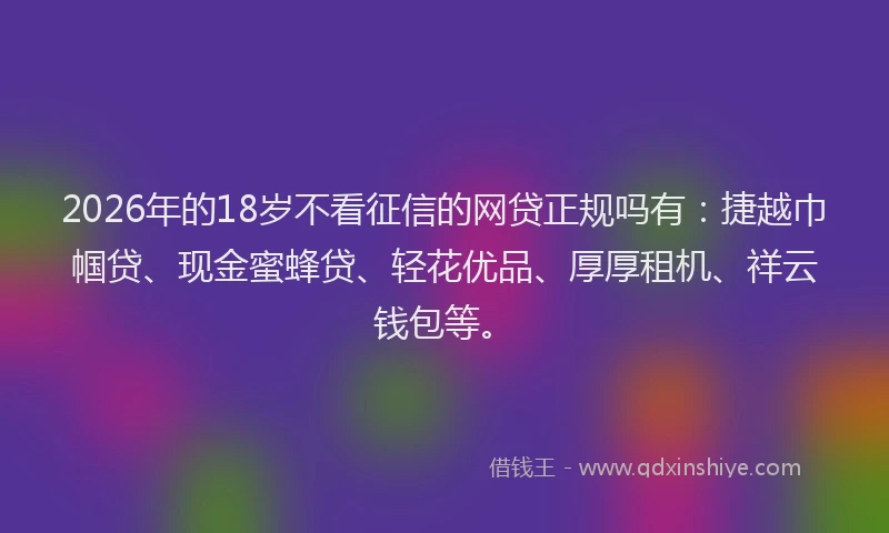 2026年的18岁不看征信的网贷正规吗有：捷越巾帼贷、现金蜜蜂贷、轻花优品、厚厚租机、祥云钱包等。