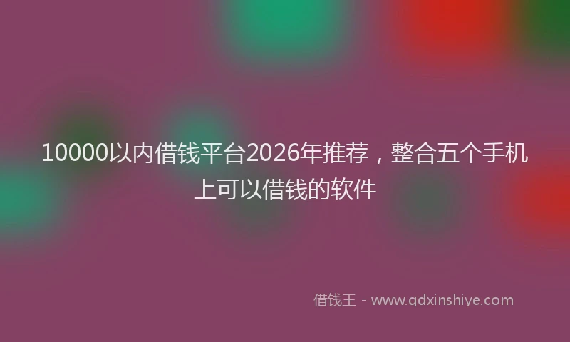 10000以内借钱平台2026年推荐，整合五个手机上可以借钱的软件
