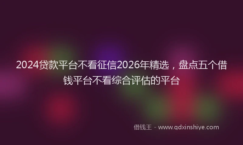 2024贷款平台不看征信2026年精选,盘点五个借钱平台不看综合评估的平台