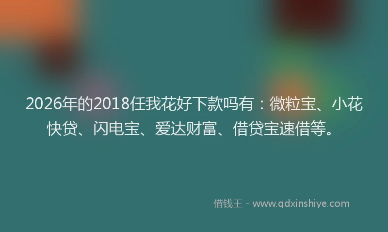 2026年的2018任我花好下款吗有:微粒宝、小花快贷、闪电宝、爱达财富、借贷宝速借等。