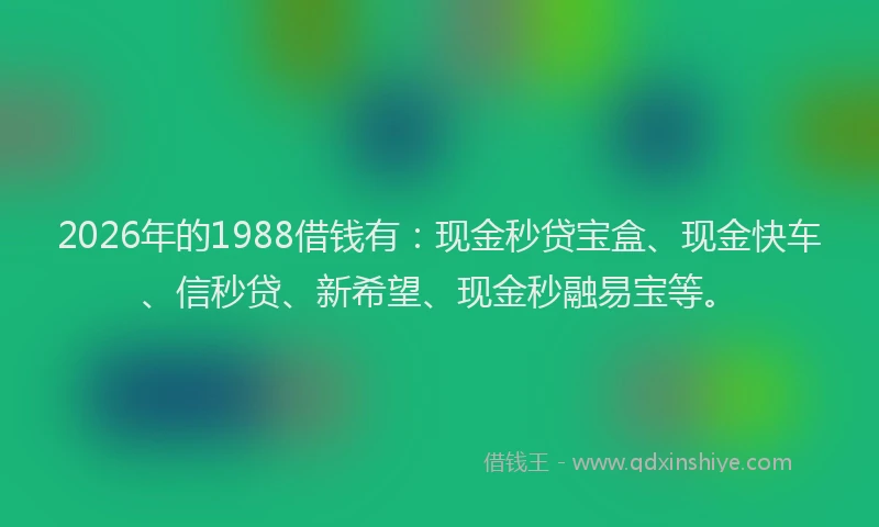2026年的1988借钱有：现金秒贷宝盒、现金快车、信秒贷、新希望、现金秒融易宝等。