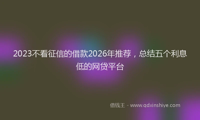 2023不看征信的借款2026年推荐，总结五个利息低的网贷平台
