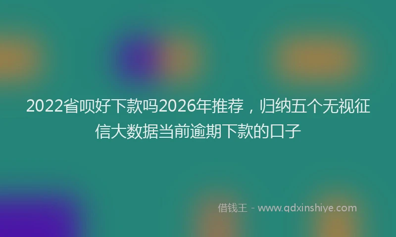 2022省呗好下款吗2026年推荐，归纳五个无视征信大数据当前逾期下款的口子