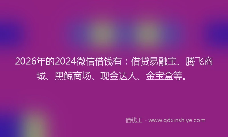 2026年的2024微信借钱有：借贷易融宝、腾飞商城、黑鲸商场、现金达人、金宝盒等。