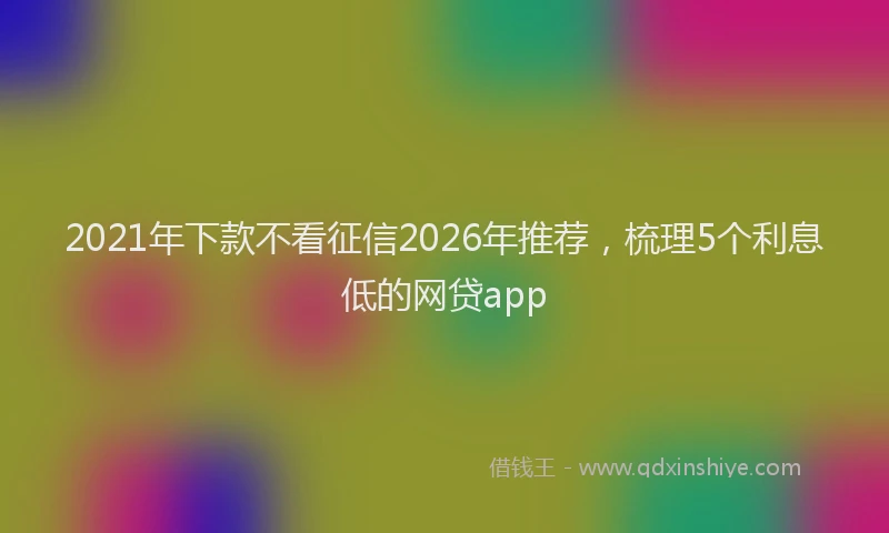 2021年下款不看征信2026年推荐，梳理5个利息低的网贷app