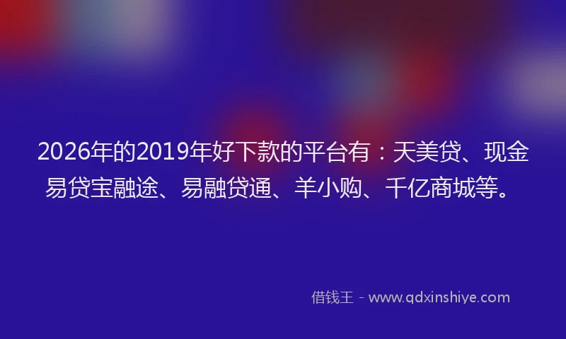 2026年的2019年好下款的平台有：天美贷、现金易贷宝融途、易融贷通、羊小购、千亿商城等。