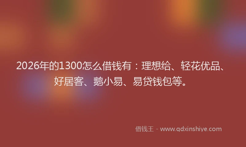 2026年的1300怎么借钱有：理想给、轻花优品、好居客、鹅小易、易贷钱包等。