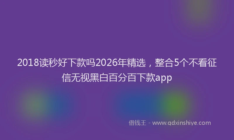 2018读秒好下款吗2026年精选，整合5个不看征信无视黑白百分百下款app