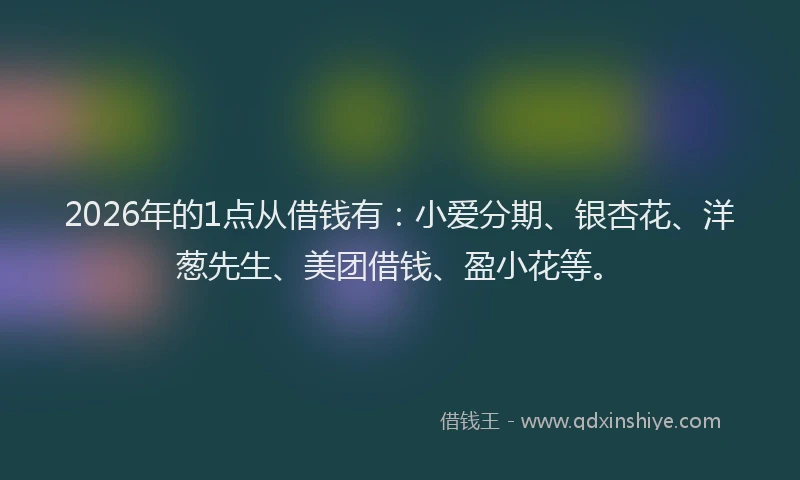 2026年的1点从借钱有：小爱分期、银杏花、洋葱先生、美团借钱、盈小花等。