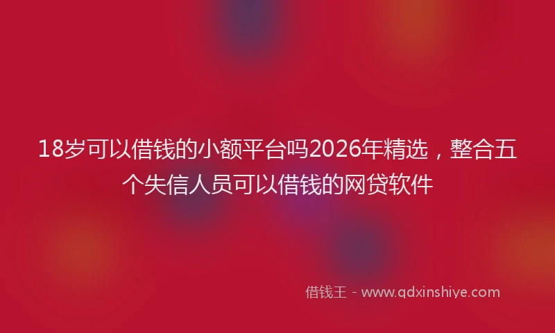 18岁可以借钱的小额平台吗2026年精选，整合五个失信人员可以借钱的网贷软件