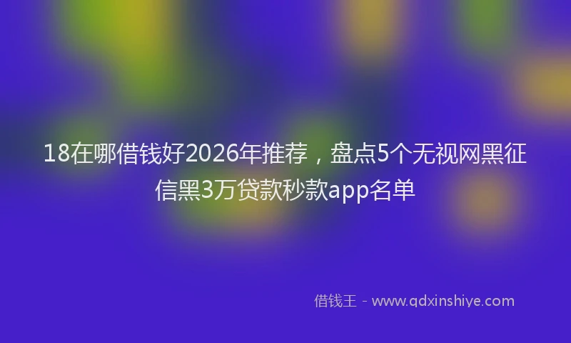 18在哪借钱好2026年推荐，盘点5个无视网黑征信黑3万贷款秒款app名单