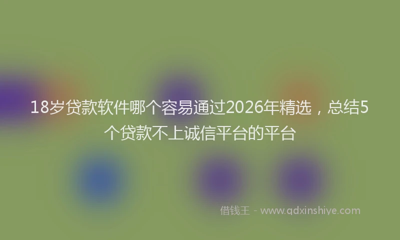 18岁贷款软件哪个容易通过2026年精选，总结5个贷款不上诚信平台的平台