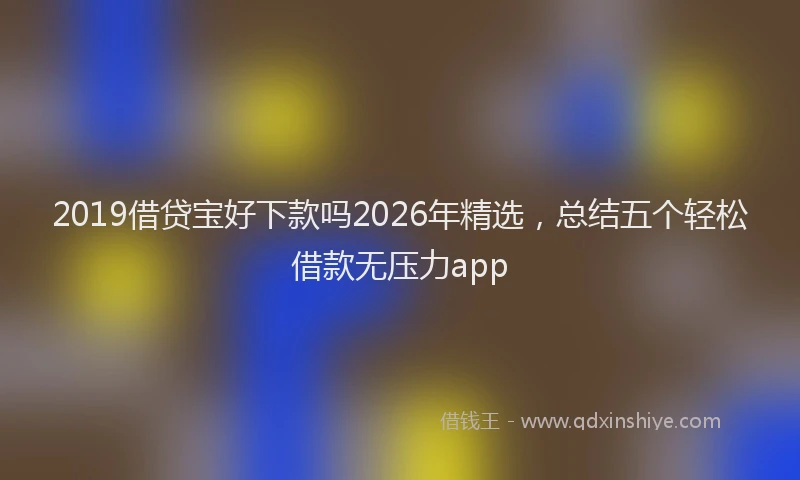 2019借贷宝好下款吗2026年精选，总结五个轻松借款无压力app