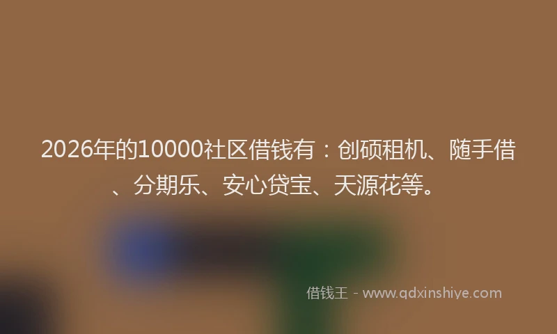 2026年的10000社区借钱有:创硕租机、随手借、分期乐、安心贷宝、天源花等。