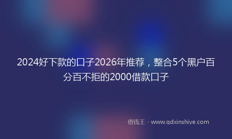 2024好下款的口子2026年推荐，整合5个黑户百分百不拒的2000借款口子