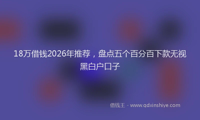 18万借钱2026年推荐，盘点五个百分百下款无视黑白户口子