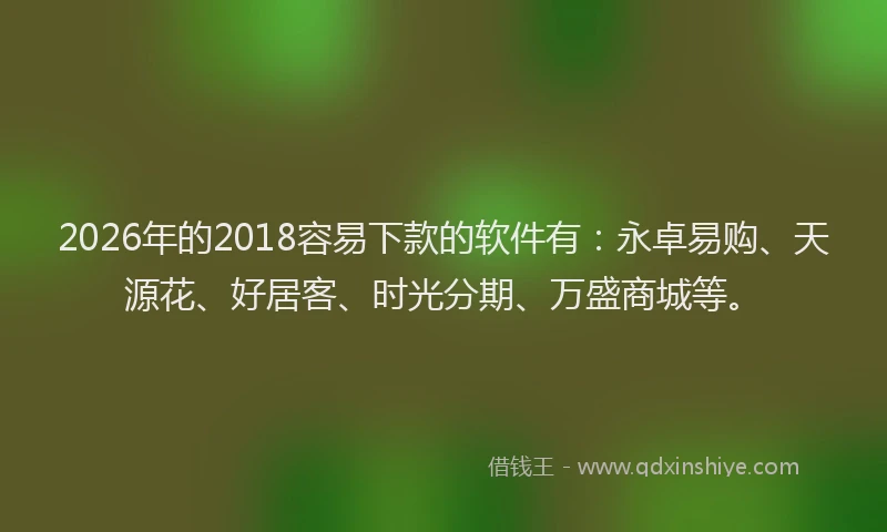 2026年的2018容易下款的软件有:永卓易购、天源花、好居客、时光分期、万盛商城等。