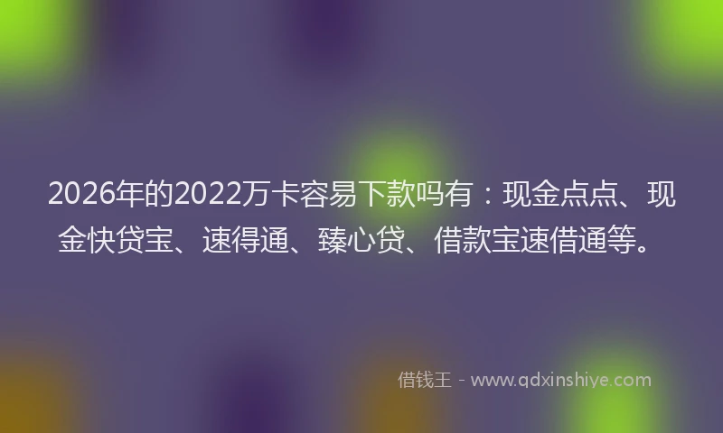 2026年的2022万卡容易下款吗有:现金点点、现金快贷宝、速得通、臻心贷、借款宝速借通等。