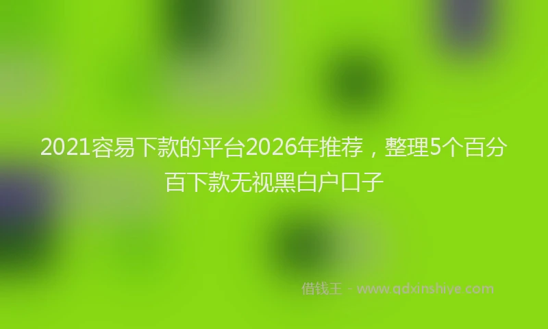 2021容易下款的平台2026年推荐，整理5个百分百下款无视黑白户口子