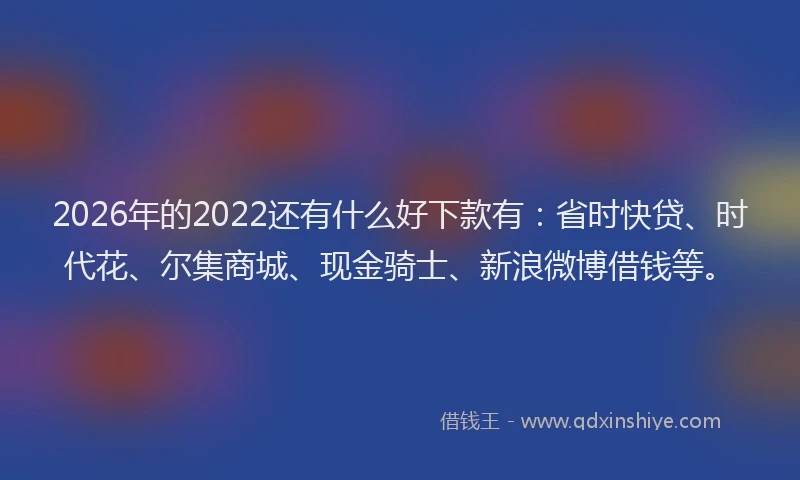 2026年的2022还有什么好下款有：省时快贷、时代花、尔集商城、现金骑士、新浪微博借钱等。