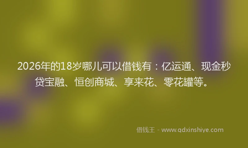 2026年的18岁哪儿可以借钱有：亿运通、现金秒贷宝融、恒创商城、享来花、零花罐等。