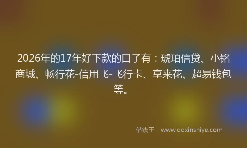 2026年的17年好下款的口子有：琥珀信贷、小铭商城、畅行花-信用飞-飞行卡、享来花、超易钱包等。