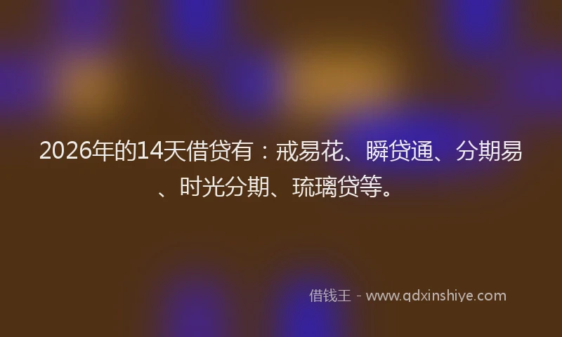 2026年的14天借贷有:戒易花、瞬贷通、分期易、时光分期、琉璃贷等。