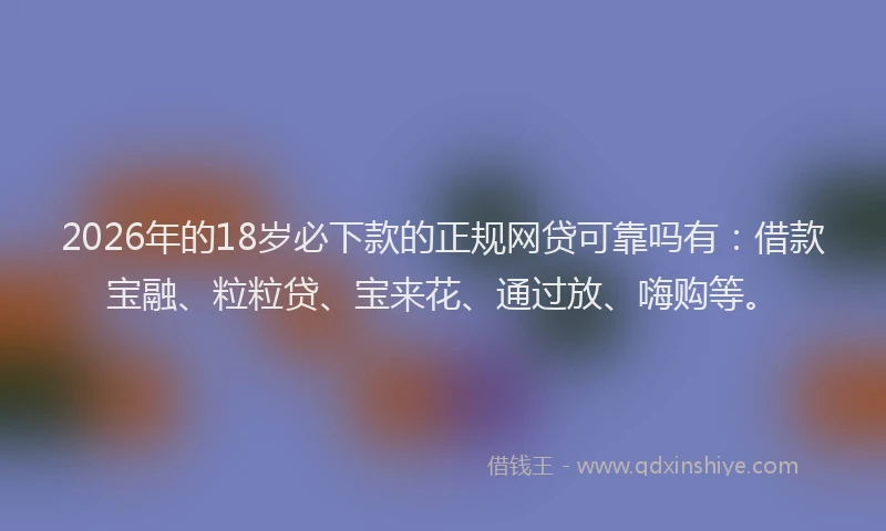 2026年的18岁必下款的正规网贷可靠吗有：借款宝融、粒粒贷、宝来花、通过放、嗨购等。