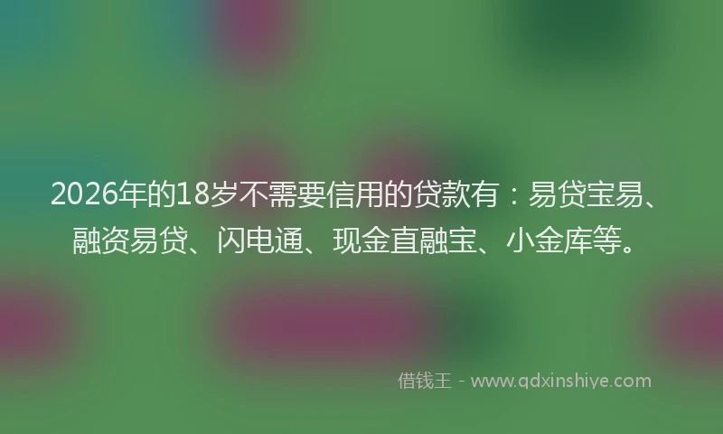 2026年的18岁不需要信用的贷款有：易贷宝易、融资易贷、闪电通、现金直融宝、小金库等。