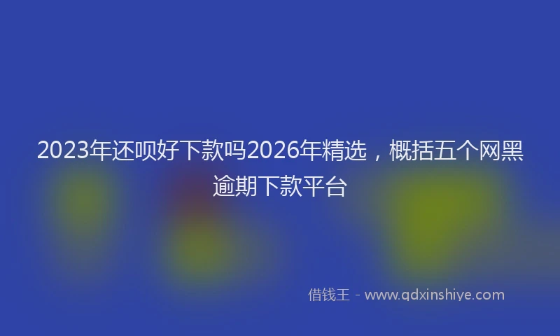 2023年还呗好下款吗2026年精选，概括五个网黑逾期下款平台