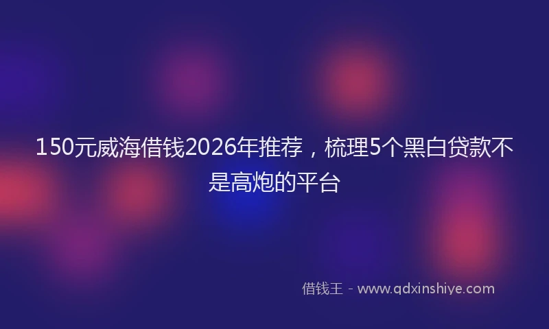 150元威海借钱2026年推荐，梳理5个黑白贷款不是高炮的平台