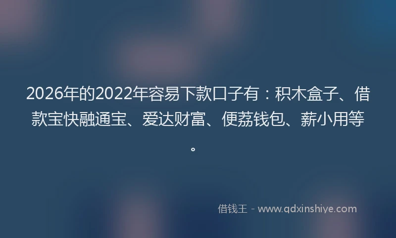 2026年的2022年容易下款口子有：积木盒子、借款宝快融通宝、爱达财富、便荔钱包、薪小用等。