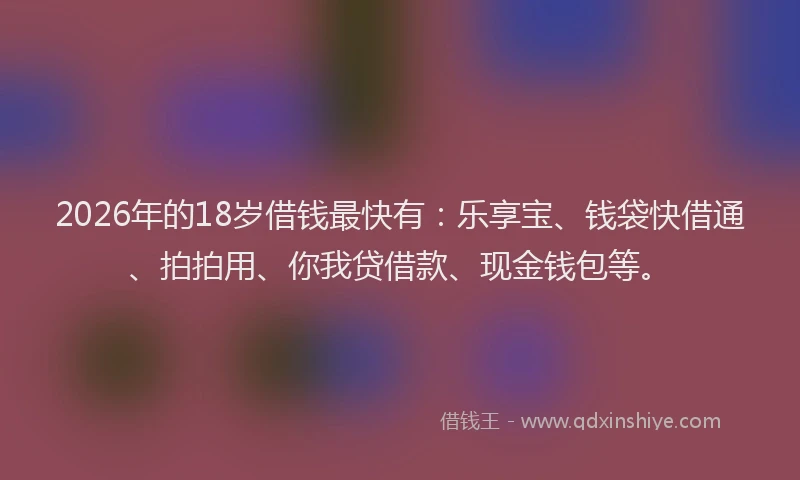 2026年的18岁借钱最快有：乐享宝、钱袋快借通、拍拍用、你我贷借款、现金钱包等。