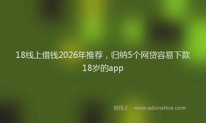 18线上借钱2026年推荐，归纳5个网贷容易下款18岁的app
