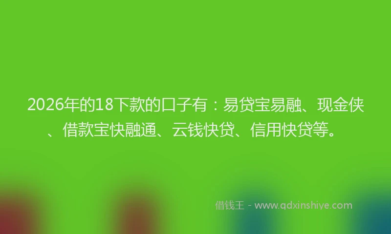 2026年的18下款的口子有:易贷宝易融、现金侠、借款宝快融通、云钱快贷、信用快贷等。