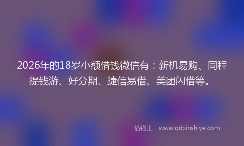 2026年的18岁小额借钱微信有：新机易购、同程提钱游、好分期、捷信易借、美团闪借等。