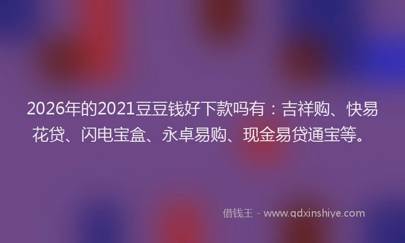 2026年的2021豆豆钱好下款吗有:吉祥购、快易花贷、闪电宝盒、永卓易购、现金易贷通宝等。