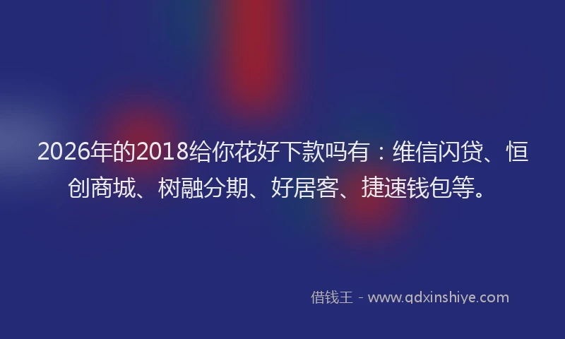 2026年的2018给你花好下款吗有:维信闪贷、恒创商城、树融分期、好居客、捷速钱包等。