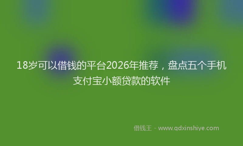 18岁可以借钱的平台2026年推荐，盘点五个手机支付宝小额贷款的软件