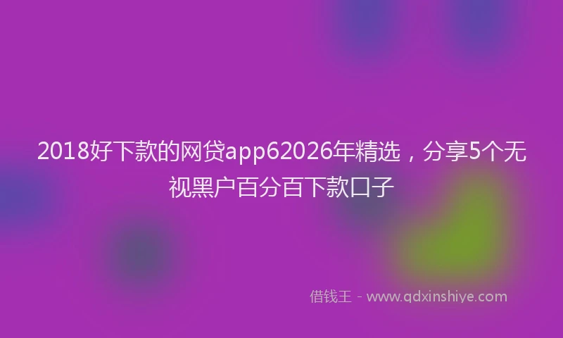 2018好下款的网贷app62026年精选，分享5个无视黑户百分百下款口子