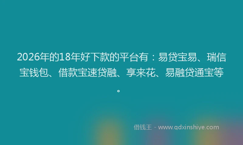 2026年的18年好下款的平台有:易贷宝易、瑞信宝钱包、借款宝速贷融、享来花、易融贷通宝等。