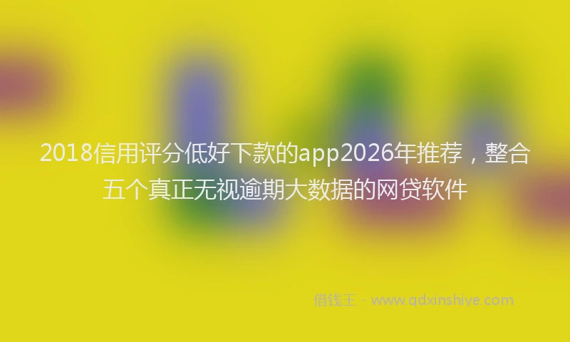 2018信用评分低好下款的app2026年推荐，整合五个真正无视逾期大数据的网贷软件
