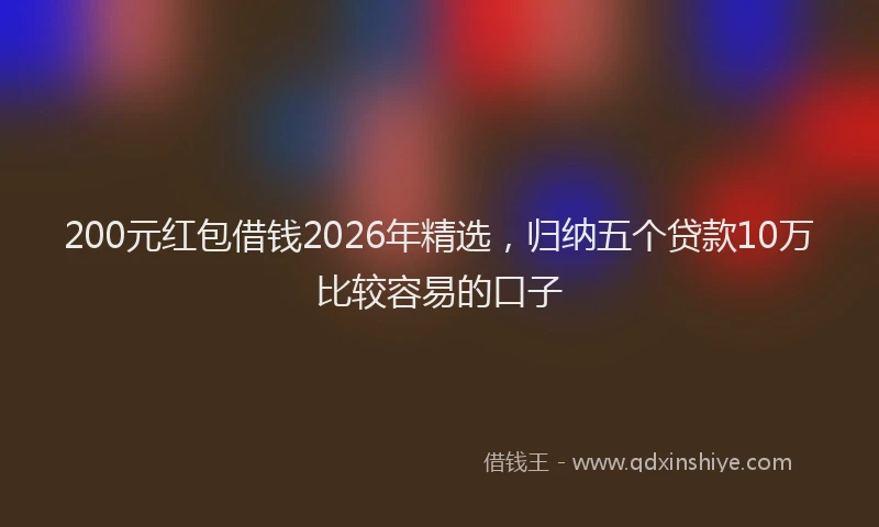 200元红包借钱2026年精选，归纳五个贷款10万比较容易的口子