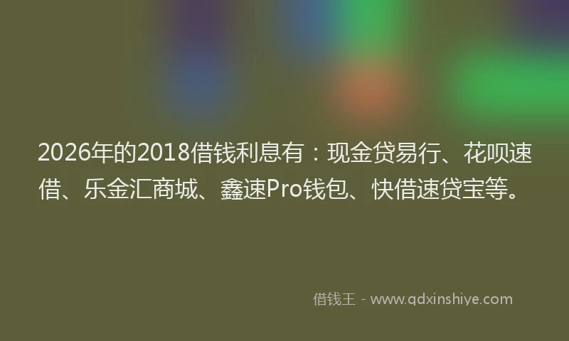 2026年的2018借钱利息有：现金贷易行、花呗速借、乐金汇商城、鑫速Pro钱包、快借速贷宝等。