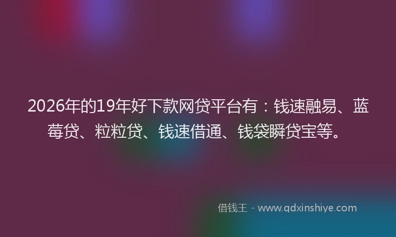 2026年的19年好下款网贷平台有：钱速融易、蓝莓贷、粒粒贷、钱速借通、钱袋瞬贷宝等。