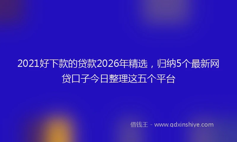 2021好下款的贷款2026年精选，归纳5个最新网贷口子今日整理这五个平台